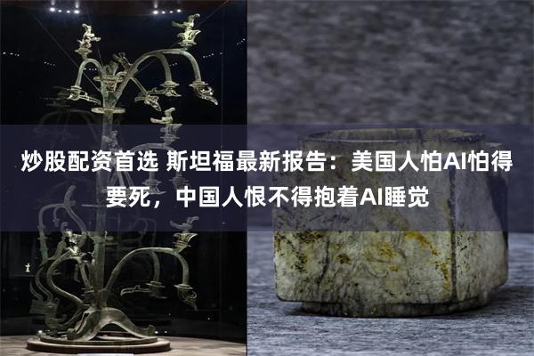炒股配资首选 斯坦福最新报告：美国人怕AI怕得要死，中国人恨不得抱着AI睡觉