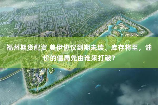 福州期货配资 美伊协议到期未续、库存将至，油价的僵局先由谁来打破？